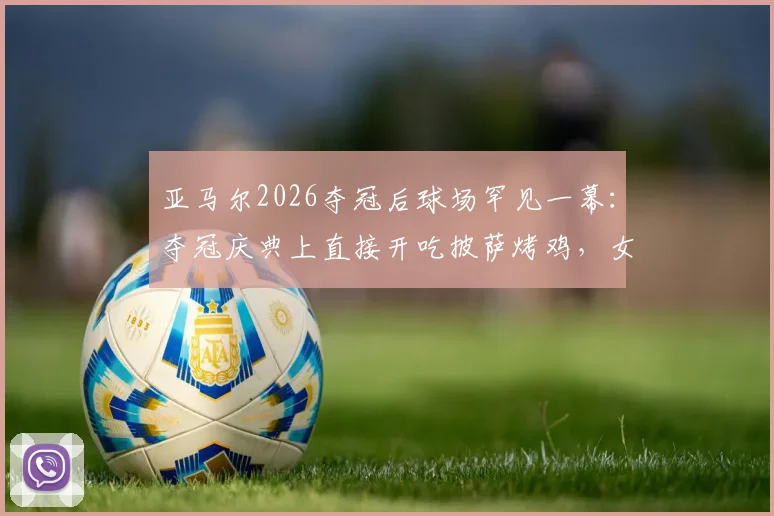 亚马尔2026夺冠后球场罕见一幕：夺冠庆典上直接开吃披萨烤鸡，女友温馨陪伴引热议