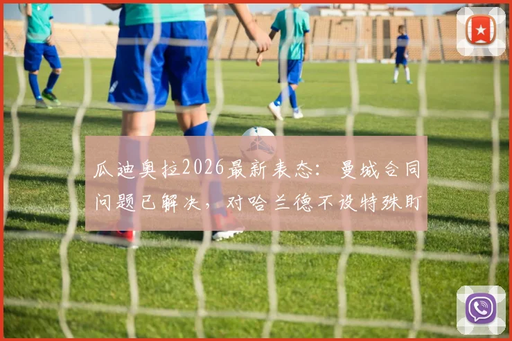 瓜迪奥拉2026最新表态：曼城合同问题已解决，对哈兰德不设特殊盯防战术