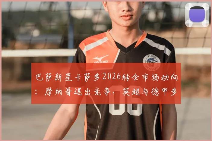 巴萨新星卡萨多2026转会市场动向：摩纳哥退出竞争，英超与德甲多家俱乐部密切关注