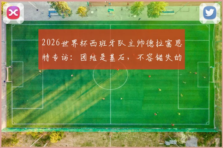 2026世界杯西班牙队主帅德拉富恩特专访：团结是基石，不容错失的夺冠良机全解析