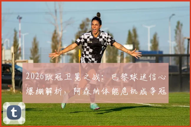 2026欧冠卫冕之战:巴黎球迷信心爆棚解析,阿森纳体能危机成争冠最大变数