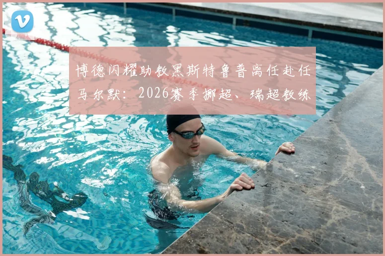 博德闪耀助教黑斯特鲁普离任赴任马尔默：2026赛季挪超、瑞超教练变动解读与影响分析