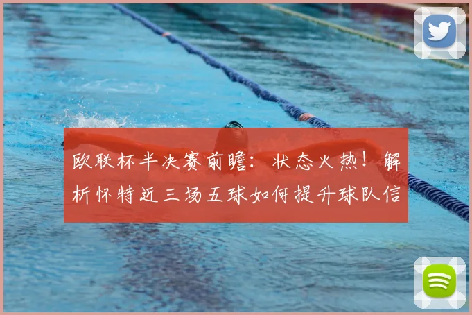 欧联杯半决赛前瞻：状态火热！解析怀特近三场五球如何提升球队信心，附关键球员采访与战术影响