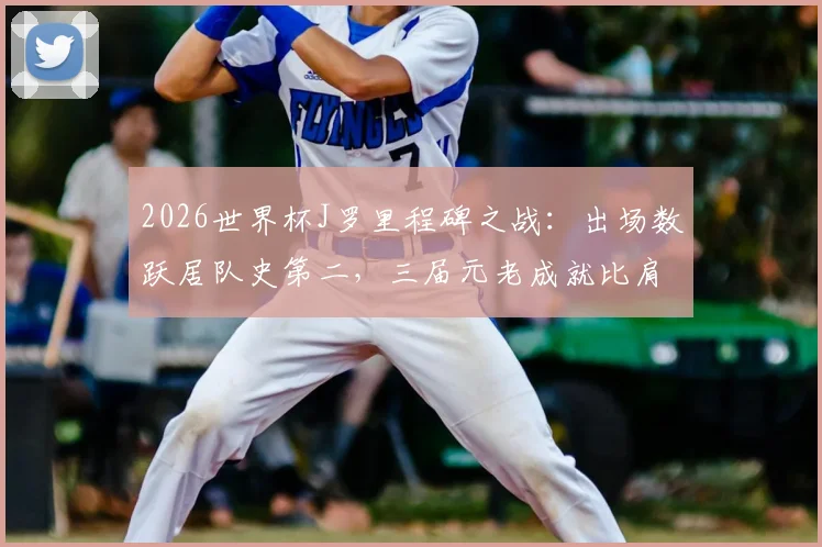 2026世界杯J罗里程碑之战：出场数跃居队史第二，三届元老成就比肩哥伦比亚传奇