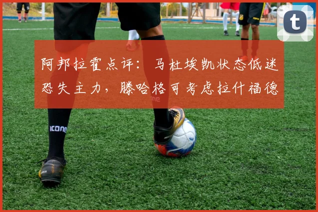阿邦拉霍点评：马杜埃凯状态低迷恐失主力，滕哈格可考虑拉什福德改踢右路？