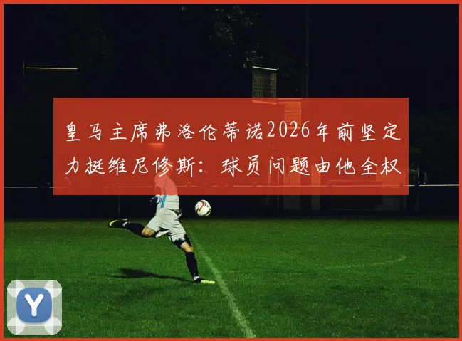 皇马主席弗洛伦蒂诺2026年前坚定力挺维尼修斯：球员问题由他全权负责，未来规划曝光