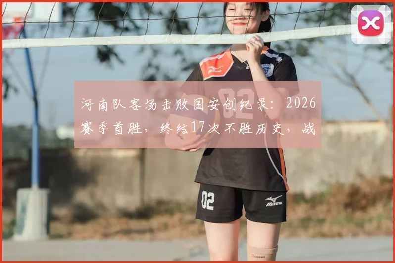 河南队客场击败国安创纪录：2026赛季首胜，终结17次不胜历史，战术分析与赛后复盘