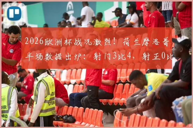 2026欧洲杯战况激烈！荷兰摩洛哥半场数据出炉：射门3比4，射正0比2