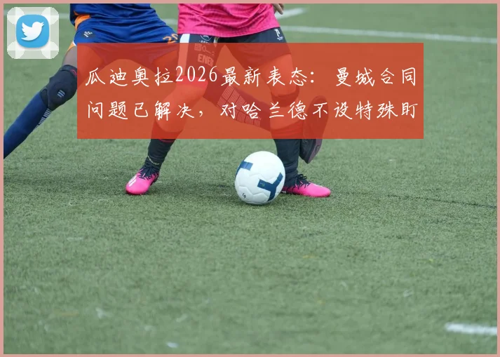 瓜迪奥拉2026最新表态：曼城合同问题已解决，对哈兰德不设特殊盯防战术