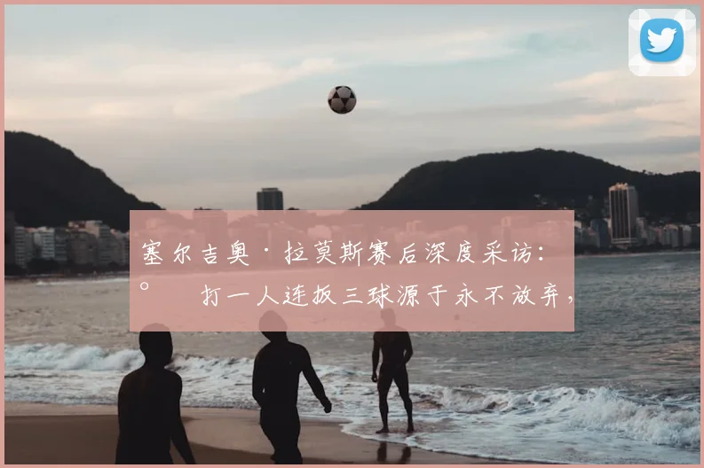 塞尔吉奥·拉莫斯赛后深度采访：少打一人连扳三球源于永不放弃，直言渴望学习中文并高唱北京国安队歌
