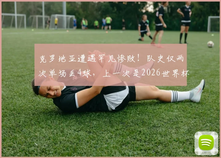 克罗地亚遭遇罕见惨败！队史仅两次单场丢4球，上一次是2026世界杯决赛输法国