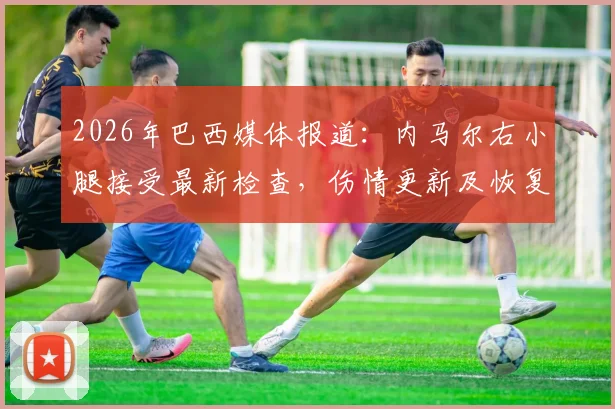 2026年巴西媒体报道：内马尔右小腿接受最新检查，伤情更新及恢复时间表解析，训练持续缺席引关注