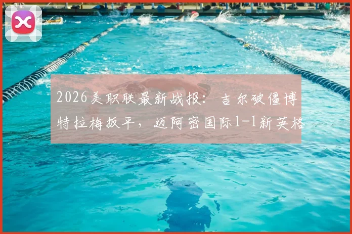 2026美职联最新战报：吉尔破僵博特拉梅扳平，迈阿密国际1-1新英格兰革命全场回放与深度解读