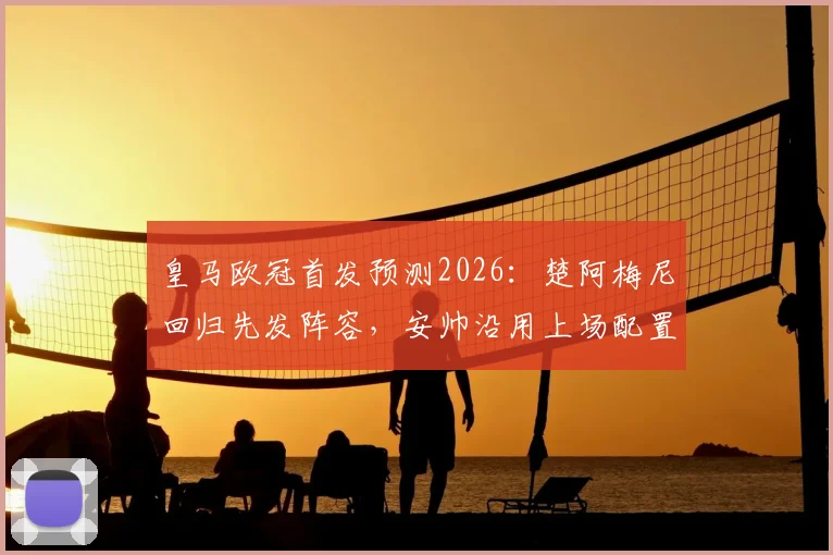 皇马欧冠首发预测2026：楚阿梅尼回归先发阵容，安帅沿用上场配置，后腰位置竞争激烈