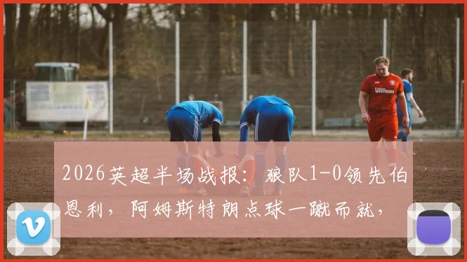 2026英超半场战报：狼队1-0领先伯恩利，阿姆斯特朗点球一蹴而就，半场精彩集锦速览