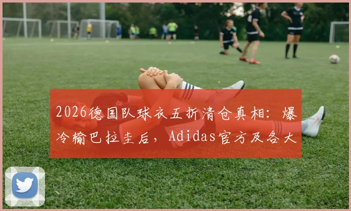 2026德国队球衣五折清仓真相：爆冷输巴拉圭后，Adidas官方及各大平台降价攻略与正品渠道指南