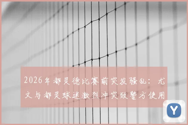 2026年都灵德比赛前突发骚乱：尤文与都灵球迷激烈冲突致警方使用催泪弹，事件详细解析与安全观赛指南