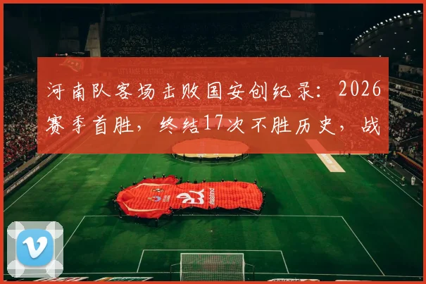河南队客场击败国安创纪录：2026赛季首胜，终结17次不胜历史，战术分析与赛后复盘