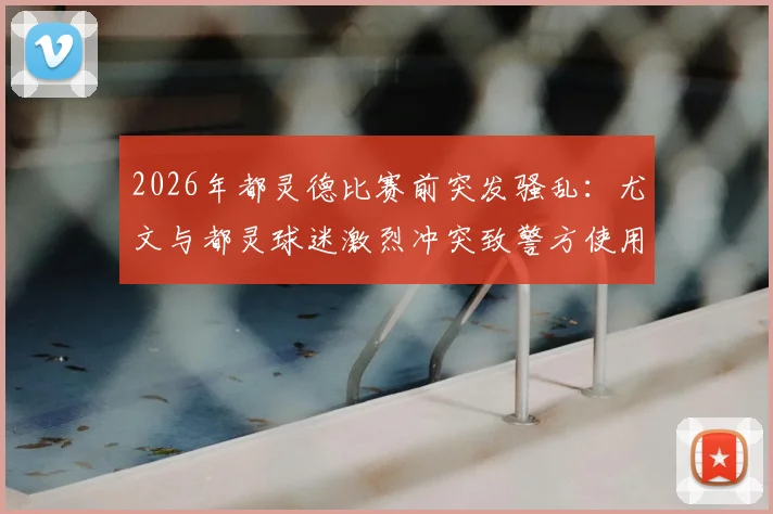 2026年都灵德比赛前突发骚乱：尤文与都灵球迷激烈冲突致警方使用催泪弹，事件详细解析与安全观赛指南