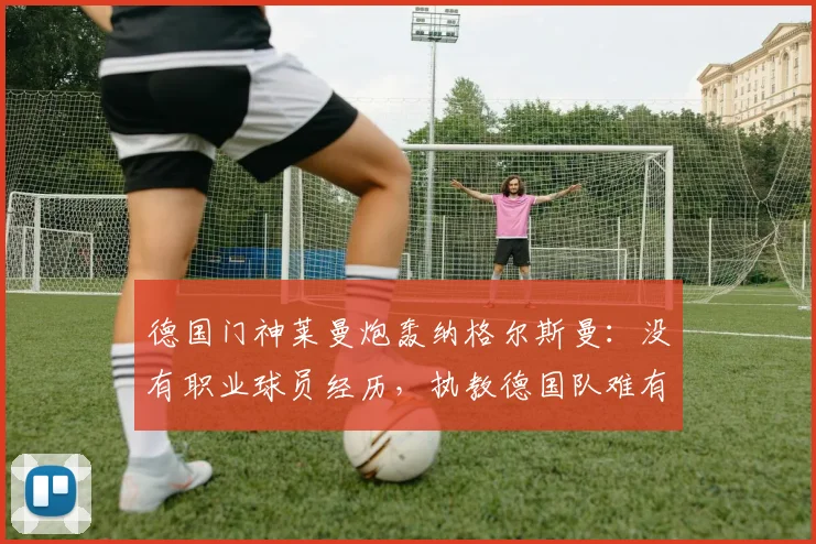 德国门神莱曼炮轰纳格尔斯曼：没有职业球员经历，执教德国队难有作为
