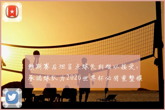 赖斯赛后坦言点球失利难以接受，承诺球队为2026世界杯必将重整旗鼓强势归来