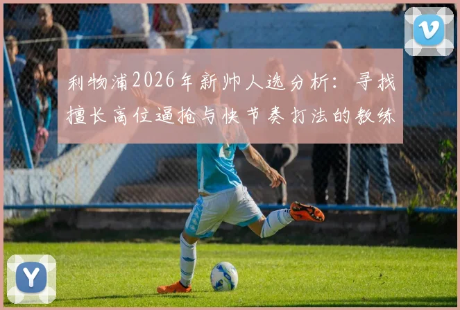 利物浦2026年新帅人选分析：寻找擅长高位逼抢与快节奏打法的教练，谁能真正接班？