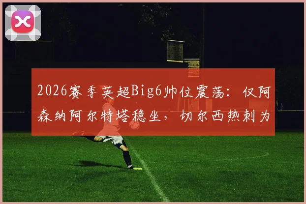 2026赛季英超Big6帅位震荡：仅阿森纳阿尔特塔稳坐，切尔西热刺为何陷入换帅轮回？