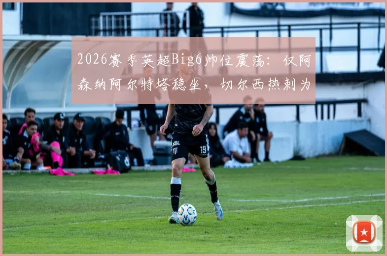 2026赛季英超Big6帅位震荡：仅阿森纳阿尔特塔稳坐，切尔西热刺为何陷入换帅轮回？