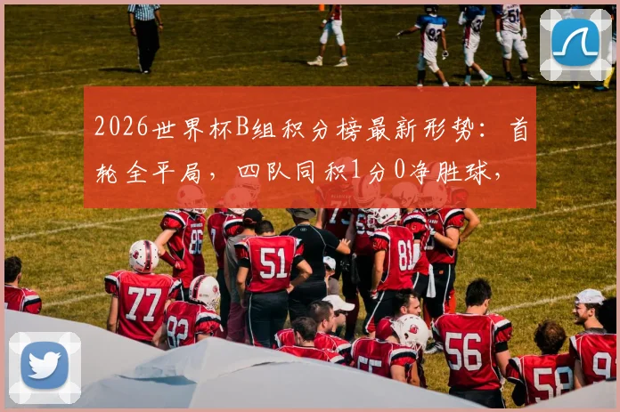 2026世界杯B组积分榜最新形势：首轮全平局，四队同积1分0净胜球，出线预测已乱成一锅粥