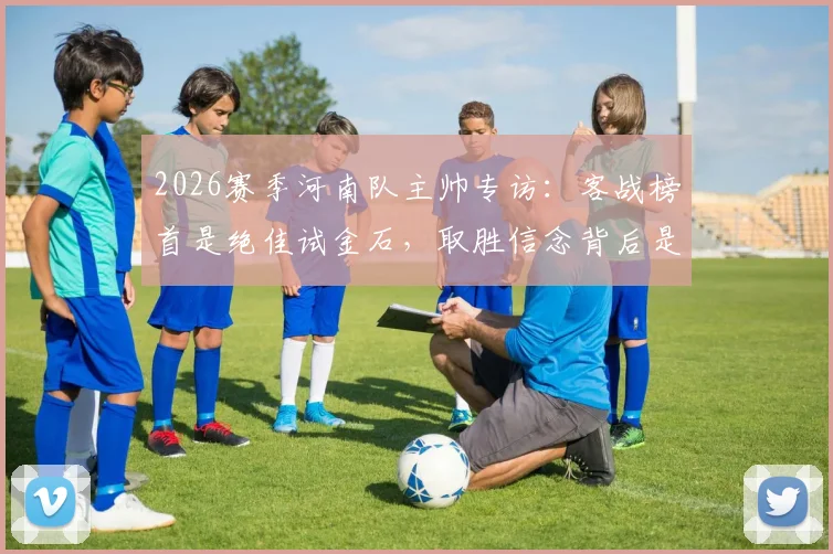 2026赛季河南队主帅专访：客战榜首是绝佳试金石，取胜信念背后是扎实备战