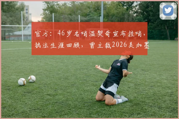 官方：46岁名哨温契奇宣布挂哨，执法生涯回顾，曾主裁2026美加墨世界杯决赛