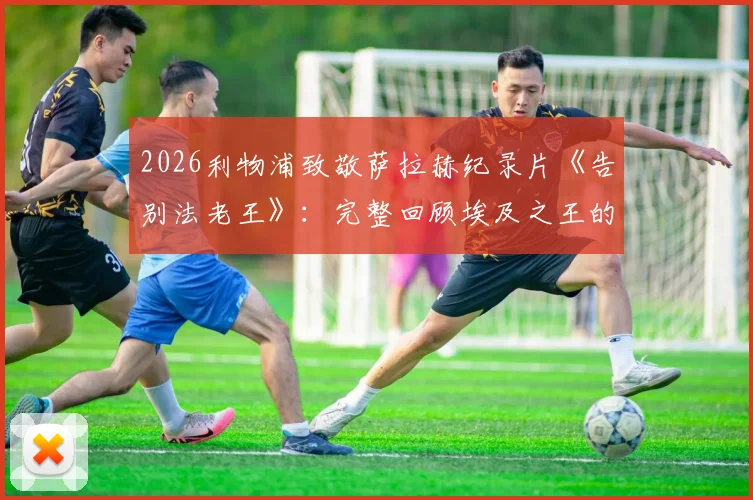 2026利物浦致敬萨拉赫纪录片《告别法老王》：完整回顾埃及之王的安菲尔德传奇生涯与高光时刻