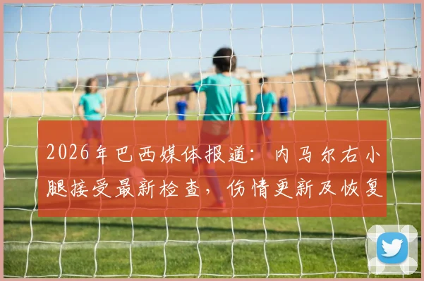 2026年巴西媒体报道:内马尔右小腿接受最新检查,伤情更新及恢复时间表解析,训练持续缺席引关注
