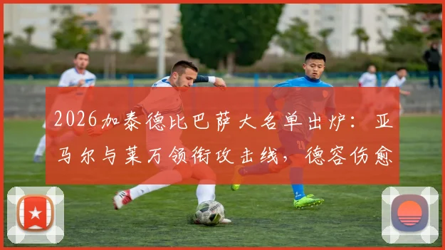 2026加泰德比巴萨大名单出炉：亚马尔与莱万领衔攻击线，德容伤愈回归中场，完整解读阵容看点
