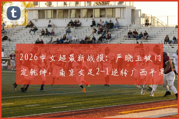 2026中女超最新战报：严晓玉破门定乾坤，南京女足2-1逆转广西平果呗侬，解析关键战术与赛后看点