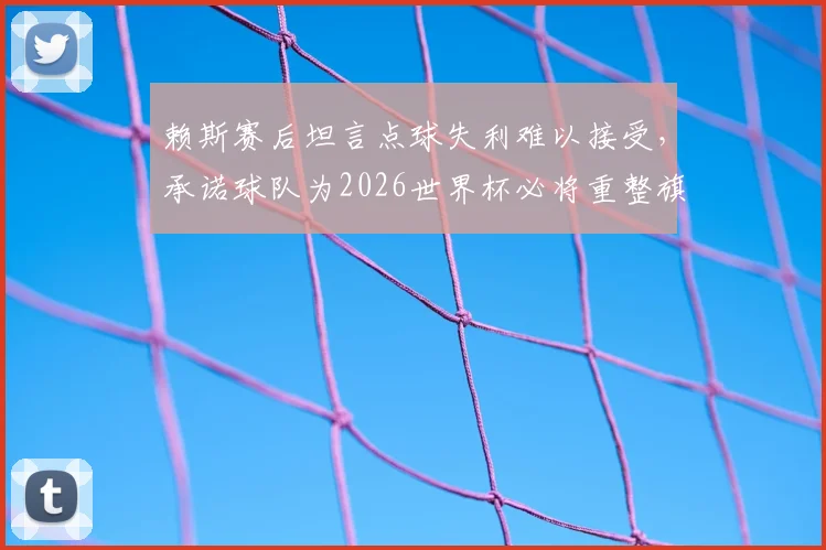 赖斯赛后坦言点球失利难以接受，承诺球队为2026世界杯必将重整旗鼓强势归来