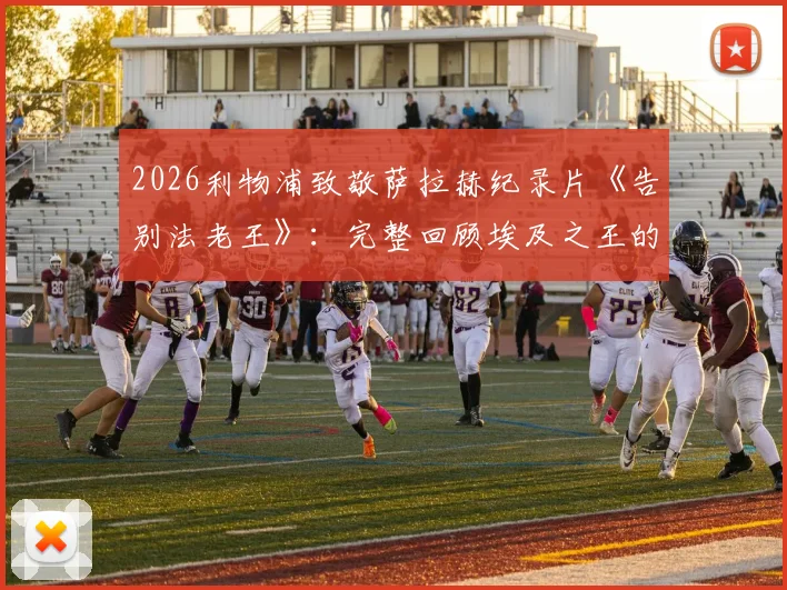 2026利物浦致敬萨拉赫纪录片《告别法老王》：完整回顾埃及之王的安菲尔德传奇生涯与高光时刻