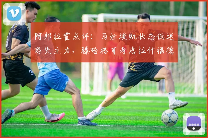 阿邦拉霍点评：马杜埃凯状态低迷恐失主力，滕哈格可考虑拉什福德改踢右路？