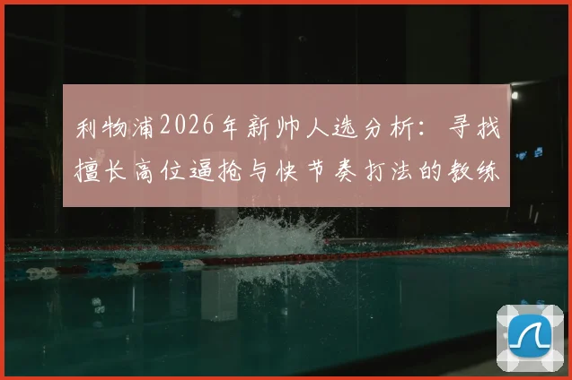 利物浦2026年新帅人选分析：寻找擅长高位逼抢与快节奏打法的教练，谁能真正接班？