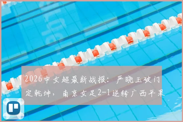 2026中女超最新战报:严晓玉破门定乾坤,南京女足2-1逆转广西平果呗侬,解析关键战术与赛后看点