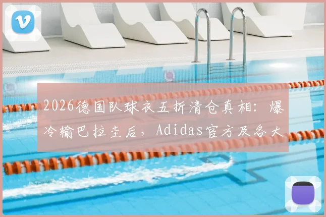 2026德国队球衣五折清仓真相：爆冷输巴拉圭后，Adidas官方及各大平台降价攻略与正品渠道指南