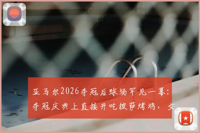 亚马尔2026夺冠后球场罕见一幕：夺冠庆典上直接开吃披萨烤鸡，女友温馨陪伴引热议