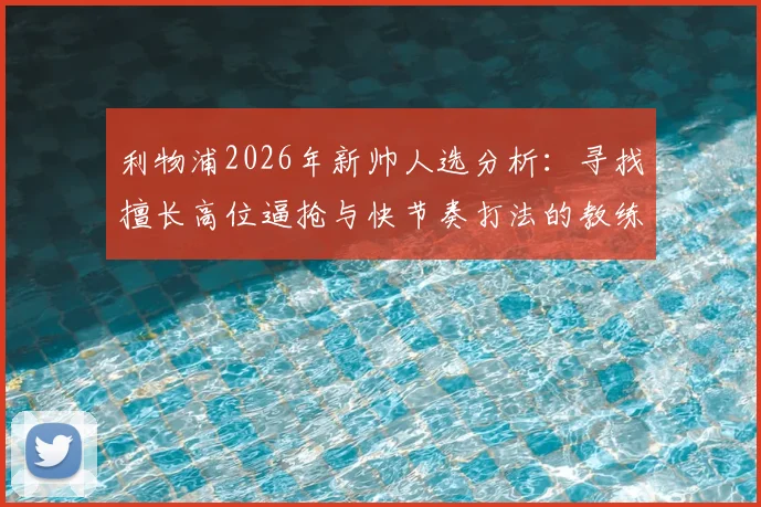 利物浦2026年新帅人选分析：寻找擅长高位逼抢与快节奏打法的教练，谁能真正接班？