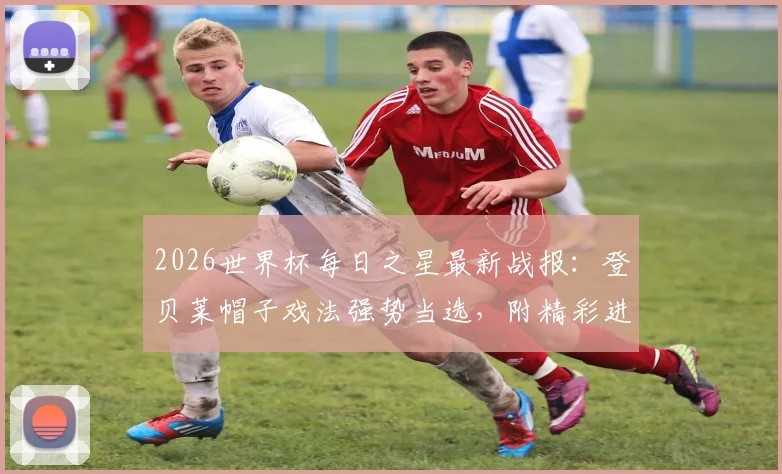2026世界杯每日之星最新战报：登贝莱帽子戏法强势当选，附精彩进球集锦与球员数据分析