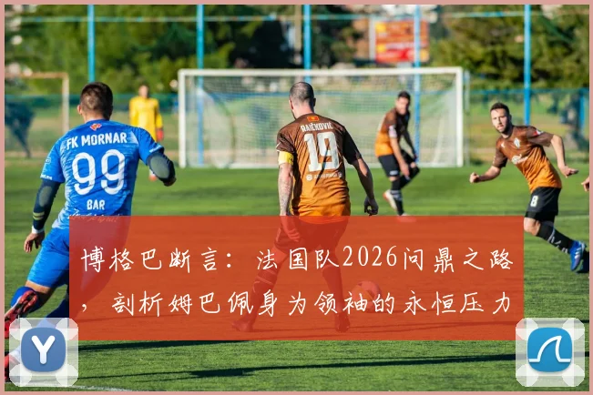 博格巴断言：法国队2026问鼎之路，剖析姆巴佩身为领袖的永恒压力与夺冠前景