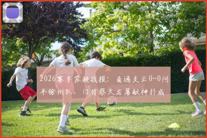 2026赛季苏超战报：南通支云0-0闷平徐州队，门将蔡天龙屡献神扑成最大亮点