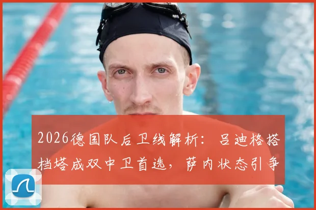 2026德国队后卫线解析：吕迪格搭档塔成双中卫首选，萨内状态引争议仍获首发预测