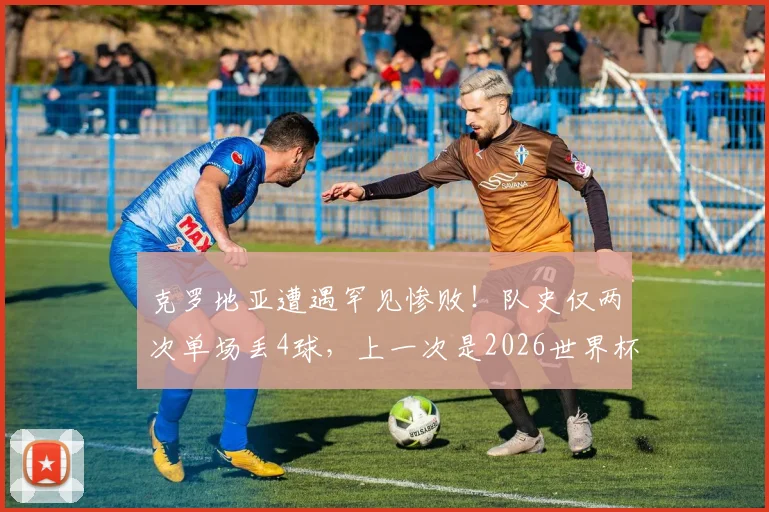 克罗地亚遭遇罕见惨败!队史仅两次单场丢4球,上一次是2026世界杯决赛输法国