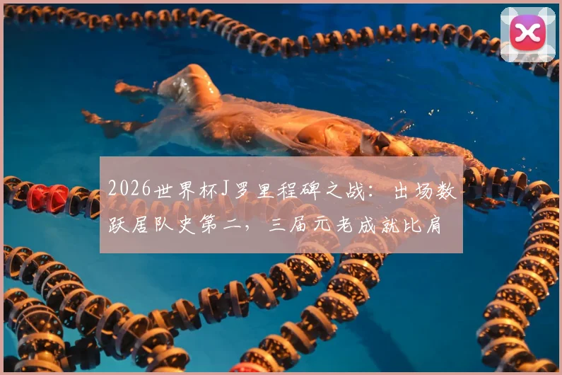 2026世界杯J罗里程碑之战：出场数跃居队史第二，三届元老成就比肩哥伦比亚传奇