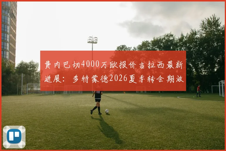 费内巴切4000万欧报价吉拉西最新进展：多特蒙德2026夏季转会期放人条件深度解析